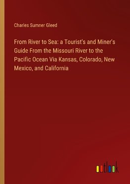 From River to Sea: a Tourist's and Miner's Guide From the Missouri River to the Pacific Ocean Via Kansas, Colorado, New Mexico, and California