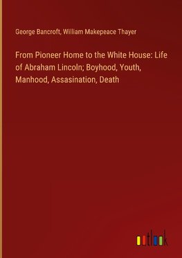 From Pioneer Home to the White House: Life of Abraham Lincoln; Boyhood, Youth, Manhood, Assasination, Death