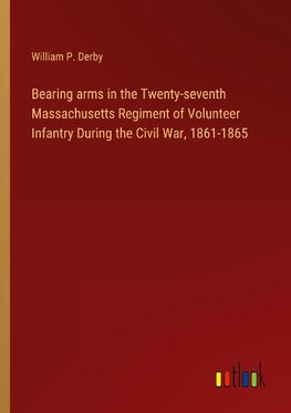 Bearing arms in the Twenty-seventh Massachusetts Regiment of Volunteer Infantry During the Civil War, 1861-1865