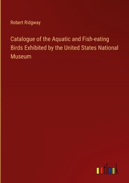 Catalogue of the Aquatic and Fish-eating Birds Exhibited by the United States National Museum