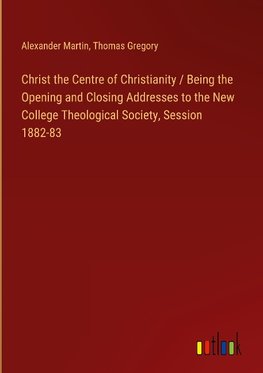 Christ the Centre of Christianity / Being the Opening and Closing Addresses to the New College Theological Society, Session 1882-83