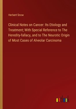 Clinical Notes on Cancer: Its Etiology and Treatment; With Special Reference to The Heredity-fallacy, and to The Neurotic Origin of Most Cases of Alveolar Carcinoma