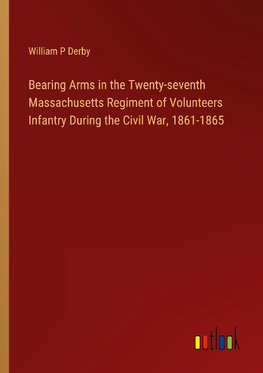 Bearing Arms in the Twenty-seventh Massachusetts Regiment of Volunteers Infantry During the Civil War, 1861-1865