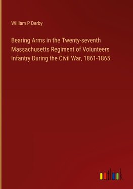 Bearing Arms in the Twenty-seventh Massachusetts Regiment of Volunteers Infantry During the Civil War, 1861-1865