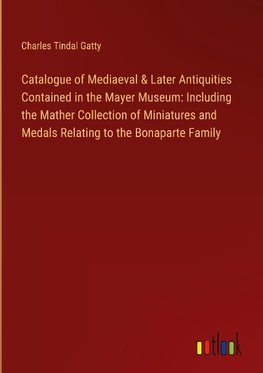 Catalogue of Mediaeval & Later Antiquities Contained in the Mayer Museum: Including the Mather Collection of Miniatures and Medals Relating to the Bonaparte Family