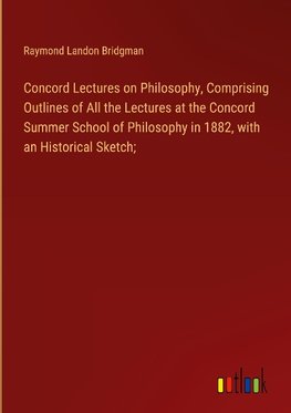 Concord Lectures on Philosophy, Comprising Outlines of All the Lectures at the Concord Summer School of Philosophy in 1882, with an Historical Sketch;