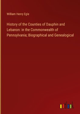 History of the Counties of Dauphin and Lebanon: in the Commonwealth of Pennsylvania; Biographical and Genealogical