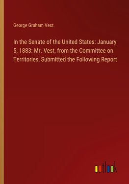 In the Senate of the United States: January 5, 1883: Mr. Vest, from the Committee on Territories, Submitted the Following Report