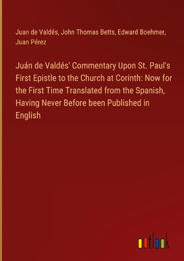 Juán de Valdés' Commentary Upon St. Paul's First Epistle to the Church at Corinth: Now for the First Time Translated from the Spanish, Having Never Before been Published in English