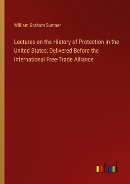 Lectures on the History of Protection in the United States; Delivered Before the International Free-Trade Alliance