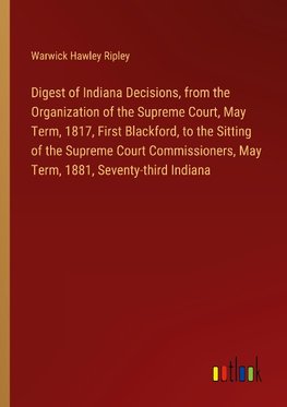 Digest of Indiana Decisions, from the Organization of the Supreme Court, May Term, 1817, First Blackford, to the Sitting of the Supreme Court Commissioners, May Term, 1881, Seventy-third Indiana