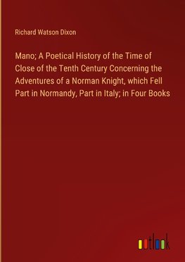 Mano; A Poetical History of the Time of Close of the Tenth Century Concerning the Adventures of a Norman Knight, which Fell Part in Normandy, Part in Italy; in Four Books