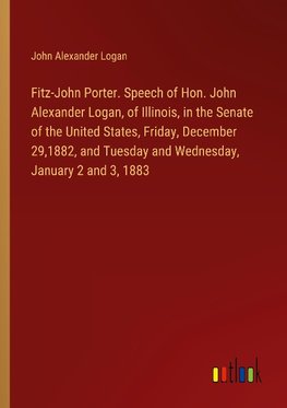 Fitz-John Porter. Speech of Hon. John Alexander Logan, of Illinois, in the Senate of the United States, Friday, December 29,1882, and Tuesday and Wednesday, January 2 and 3, 1883