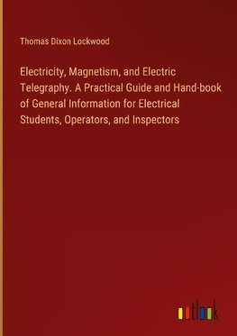 Electricity, Magnetism, and Electric Telegraphy. A Practical Guide and Hand-book of General Information for Electrical Students, Operators, and Inspectors