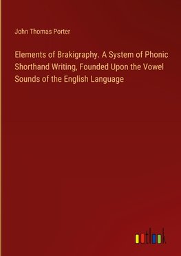 Elements of Brakigraphy. A System of Phonic Shorthand Writing, Founded Upon the Vowel Sounds of the English Language