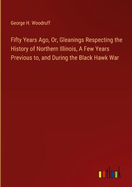 Fifty Years Ago, Or, Gleanings Respecting the History of Northern Illinois, A Few Years Previous to, and During the Black Hawk War