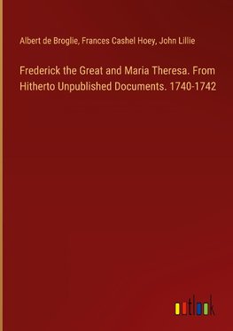 Frederick the Great and Maria Theresa. From Hitherto Unpublished Documents. 1740-1742