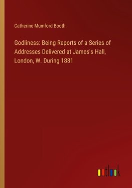 Godliness: Being Reports of a Series of Addresses Delivered at James's Hall, London, W. During 1881