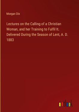 Lectures on the Calling of a Christian Woman, and her Training to Fulfil It. Delivered During the Season of Lent, A. D. 1883