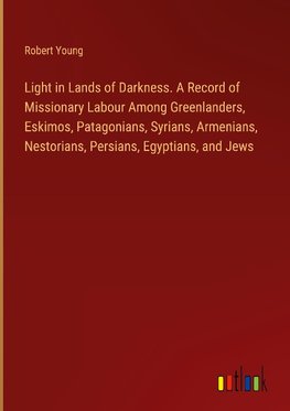 Light in Lands of Darkness. A Record of Missionary Labour Among Greenlanders, Eskimos, Patagonians, Syrians, Armenians, Nestorians, Persians, Egyptians, and Jews