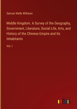 Middle Kingdom. A Survey of the Geography, Government, Literature, Social Life, Arts, and History of the Chinese Empire and Its Inhabitants