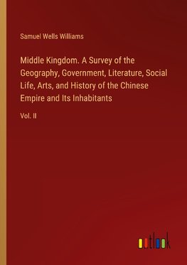 Middle Kingdom. A Survey of the Geography, Government, Literature, Social Life, Arts, and History of the Chinese Empire and Its Inhabitants