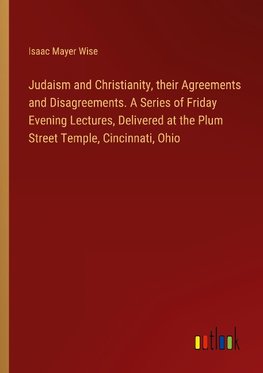 Judaism and Christianity, their Agreements and Disagreements. A Series of Friday Evening Lectures, Delivered at the Plum Street Temple, Cincinnati, Ohio