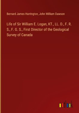 Life of Sir William E. Logan, KT., LL. D., F. R. S., F. G. S., First Director of the Geological Survey of Canada