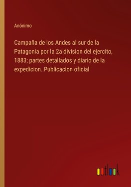 Campaña de los Andes al sur de la Patagonia por la 2a division del ejercito, 1883; partes detallados y diario de la expedicion. Publicacion oficial