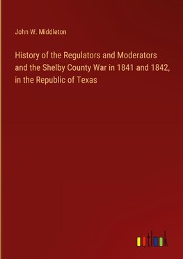 History of the Regulators and Moderators and the Shelby County War in 1841 and 1842, in the Republic of Texas