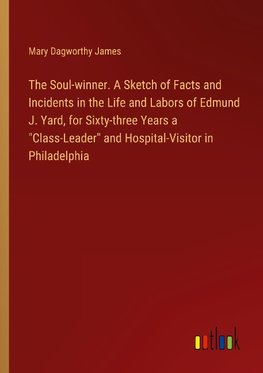 The Soul-winner. A Sketch of Facts and Incidents in the Life and Labors of Edmund J. Yard, for Sixty-three Years a "Class-Leader" and Hospital-Visitor in Philadelphia