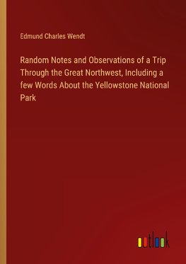 Random Notes and Observations of a Trip Through the Great Northwest, Including a few Words About the Yellowstone National Park