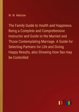 The Family Guide to Health and Happiness. Being a Complete and Comprehensive Instructor and Guide to the Married and Those Contemplating Marriage. A Guide for Selecting Partners for Life and Giving Happy Results, also Showing How Sex may be Controlled