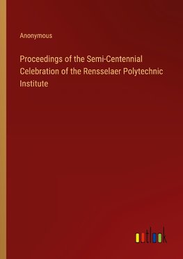 Proceedings of the Semi-Centennial Celebration of the Rensselaer Polytechnic Institute