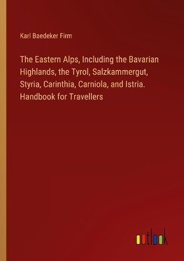 The Eastern Alps, Including the Bavarian Highlands, the Tyrol, Salzkammergut, Styria, Carinthia, Carniola, and Istria. Handbook for Travellers