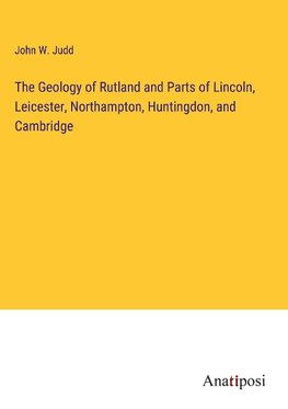 The Geology of Rutland and Parts of Lincoln, Leicester, Northampton, Huntingdon, and Cambridge