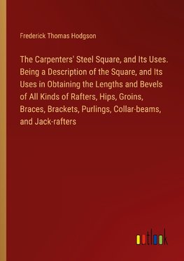 The Carpenters' Steel Square, and Its Uses. Being a Description of the Square, and Its Uses in Obtaining the Lengths and Bevels of All Kinds of Rafters, Hips, Groins, Braces, Brackets, Purlings, Collar-beams, and Jack-rafters