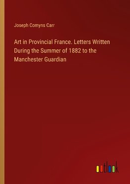 Art in Provincial France. Letters Written During the Summer of 1882 to the Manchester Guardian