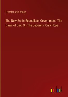 The New Era in Republican Government. The Dawn of Day; Or, The Laborer's Only Hope