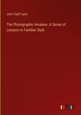 The Photographic Amateur: A Series of Lessons in Familiar Style