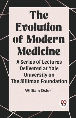 The Evolution of Modern Medicine A Series of Lectures Delivered at Yale University on the Silliman Foundation