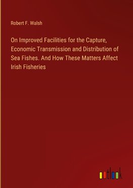 On Improved Facilities for the Capture, Economic Transmission and Distribution of Sea Fishes. And How These Matters Affect Irish Fisheries