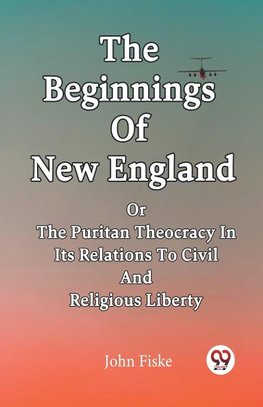 The Beginnings Of New England Or The Puritan Theocracy In Its Relations To Civil And Religious Liberty