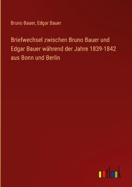 Briefwechsel zwischen Bruno Bauer und Edgar Bauer während der Jahre 1839-1842 aus Bonn und Berlin