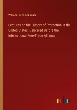 Lectures on the History of Protection in the United States. Delivered Before the International Free-Trade Alliance