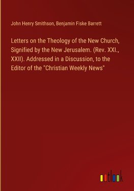 Letters on the Theology of the New Church, Signified by the New Jerusalem. (Rev. XXI., XXII). Addressed in a Discussion, to the Editor of the "Christian Weekly News"