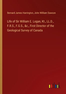 Life of Sir William E. Logan, Kt., LL.D., F.R.S., F.G.S., &c., First Director of the Geological Survey of Canada