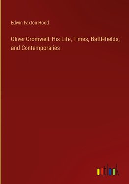 Oliver Cromwell. His Life, Times, Battlefields, and Contemporaries