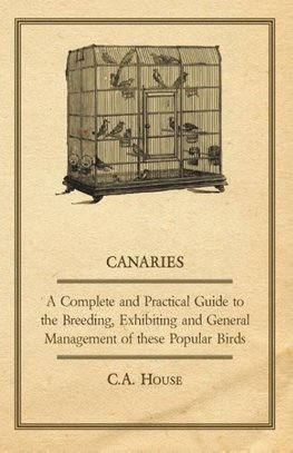 Canaries - A Complete and Practical Guide to the Breeding, Exhibiting and General Management of These Popular Birds