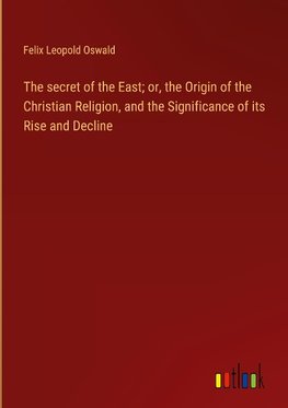 The secret of the East; or, the Origin of the Christian Religion, and the Significance of its Rise and Decline